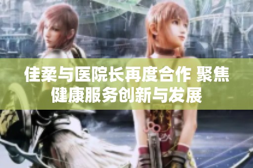 佳柔与医院长再度合作 聚焦健康服务创新与发展