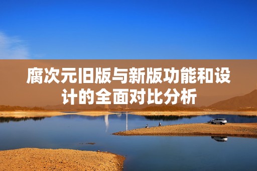 腐次元旧版与新版功能和设计的全面对比分析