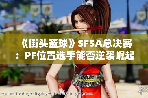 《街头篮球》SFSA总决赛：PF位置选手能否逆袭崛起？