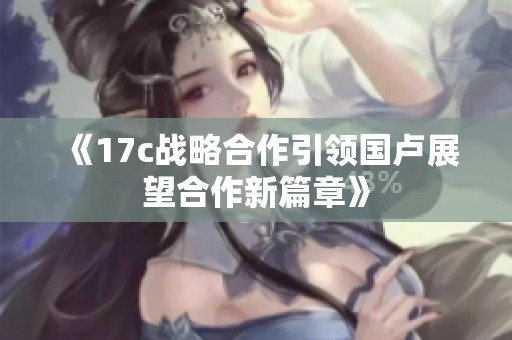 《17c战略合作引领国卢展望合作新篇章》