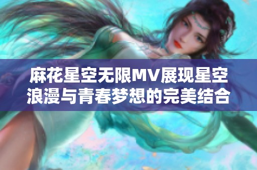 麻花星空无限MV展现星空浪漫与青春梦想的完美结合