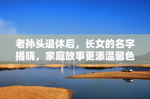 老孙头退休后，长女的名字揭晓，家庭故事更添温馨色彩
