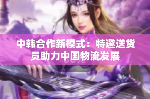 中韩合作新模式：特邀送货员助力中国物流发展