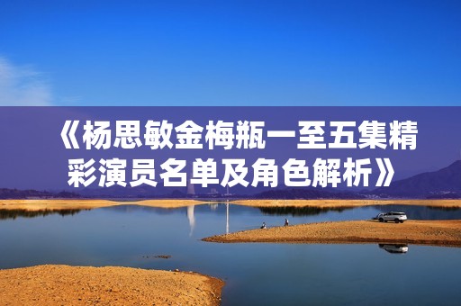《杨思敏金梅瓶一至五集精彩演员名单及角色解析》