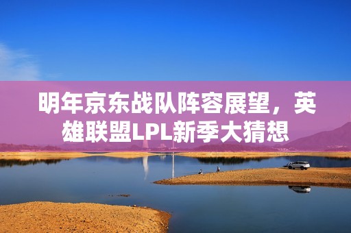 明年京东战队阵容展望，英雄联盟LPL新季大猜想