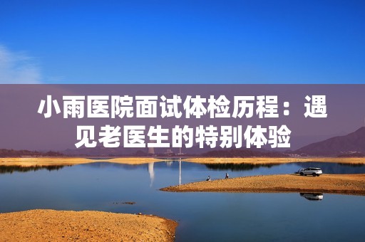 小雨医院面试体检历程：遇见老医生的特别体验