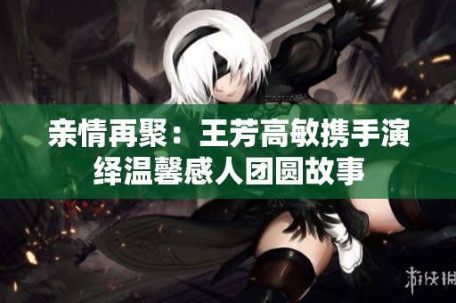 亲情再聚：王芳高敏携手演绎温馨感人团圆故事