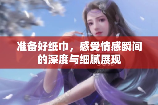 准备好纸巾，感受情感瞬间的深度与细腻展现