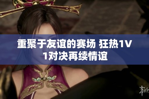 重聚于友谊的赛场 狂热1V1对决再续情谊