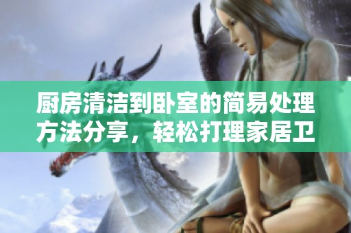 厨房清洁到卧室的简易处理方法分享，轻松打理家居卫生