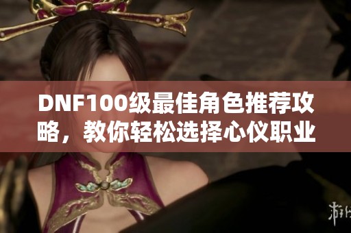DNF100级最佳角色推荐攻略，教你轻松选择心仪职业