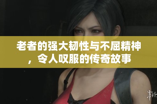 老者的强大韧性与不屈精神，令人叹服的传奇故事