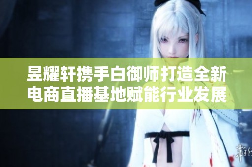 昱耀轩携手白御师打造全新电商直播基地赋能行业发展