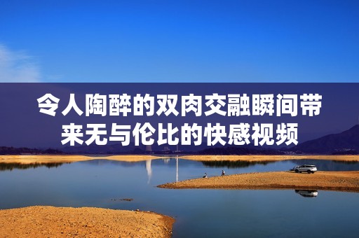 令人陶醉的双肉交融瞬间带来无与伦比的快感视频