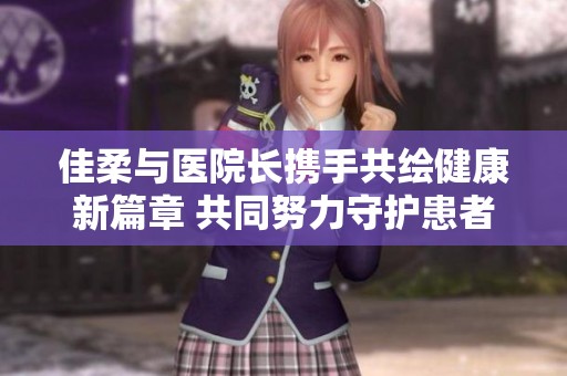 佳柔与医院长携手共绘健康新篇章 共同努力守护患者福祉