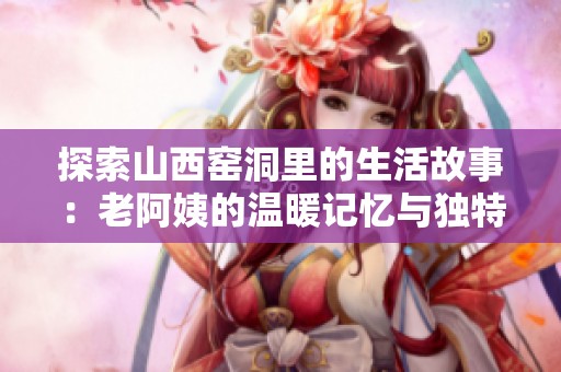 探索山西窑洞里的生活故事：老阿姨的温暖记忆与独特文化