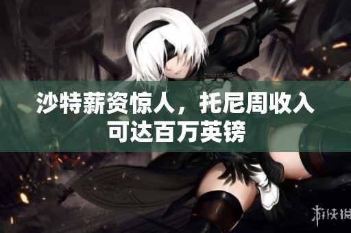沙特薪资惊人，托尼周收入可达百万英镑