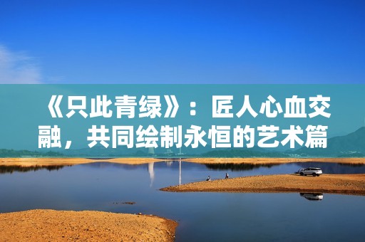 《只此青绿》：匠人心血交融，共同绘制永恒的艺术篇章