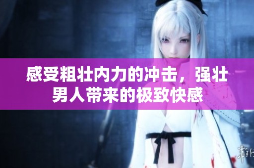 感受粗壮内力的冲击，强壮男人带来的极致快感