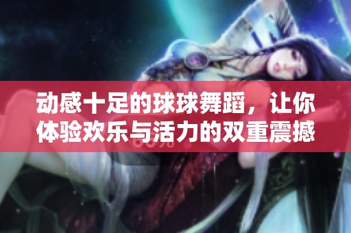 动感十足的球球舞蹈，让你体验欢乐与活力的双重震撼