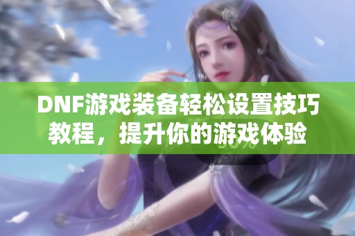 DNF游戏装备轻松设置技巧教程，提升你的游戏体验