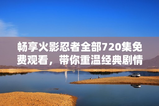 畅享火影忍者全部720集免费观看，带你重温经典剧情