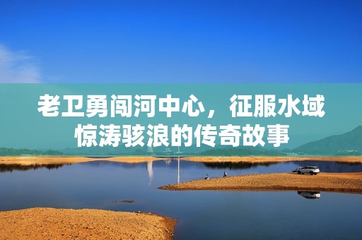 老卫勇闯河中心，征服水域惊涛骇浪的传奇故事