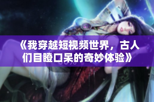 《我穿越短视频世界，古人们目瞪口呆的奇妙体验》