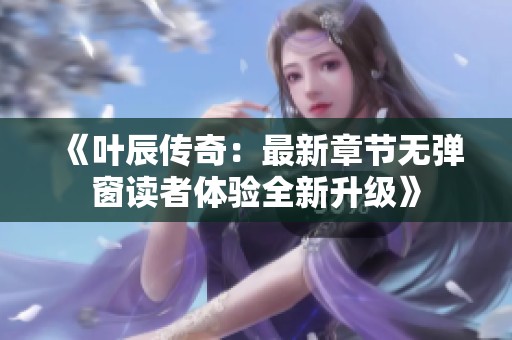 《叶辰传奇：最新章节无弹窗读者体验全新升级》