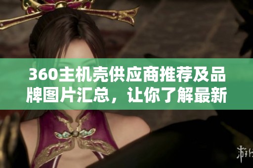 360主机壳供应商推荐及品牌图片汇总，让你了解最新热帖动态