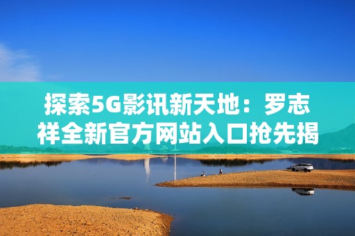 探索5G影讯新天地：罗志祥全新官方网站入口抢先揭晓