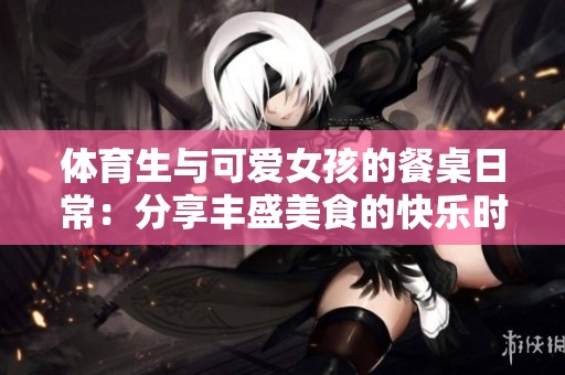 体育生与可爱女孩的餐桌日常：分享丰盛美食的快乐时光