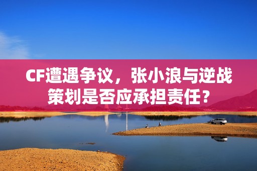 CF遭遇争议，张小浪与逆战策划是否应承担责任？