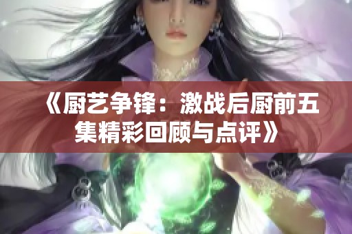 《厨艺争锋：激战后厨前五集精彩回顾与点评》