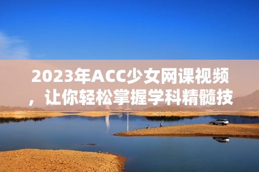 2023年ACC少女网课视频，让你轻松掌握学科精髓技巧
