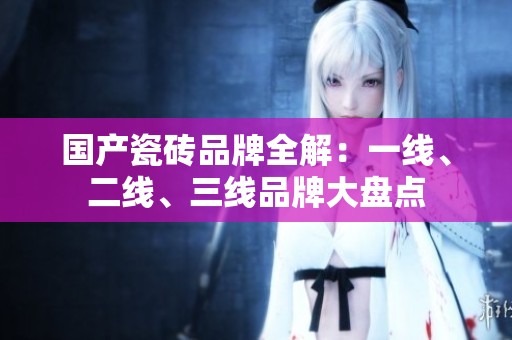 国产瓷砖品牌全解：一线、二线、三线品牌大盘点