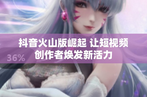 抖音火山版崛起 让短视频创作者焕发新活力