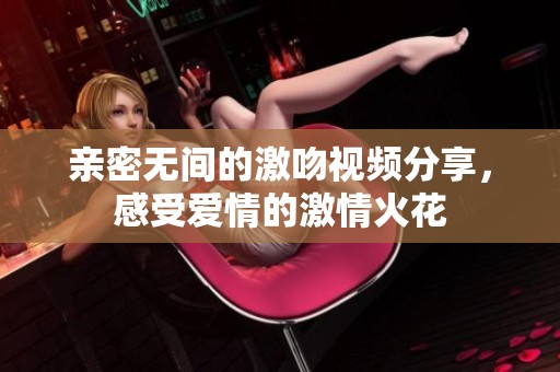 亲密无间的激吻视频分享，感受爱情的激情火花