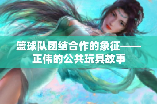 篮球队团结合作的象征——正伟的公共玩具故事