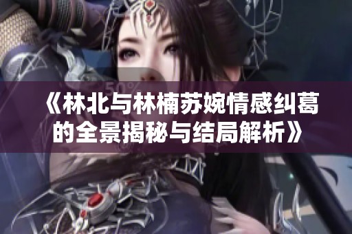 《林北与林楠苏婉情感纠葛的全景揭秘与结局解析》
