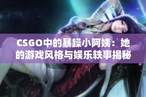 CSGO中的暴躁小阿姨：她的游戏风格与娱乐轶事揭秘