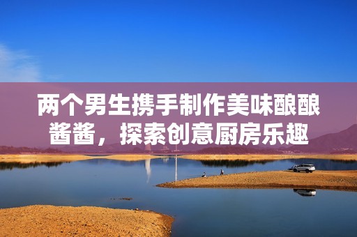 两个男生携手制作美味酿酿酱酱，探索创意厨房乐趣