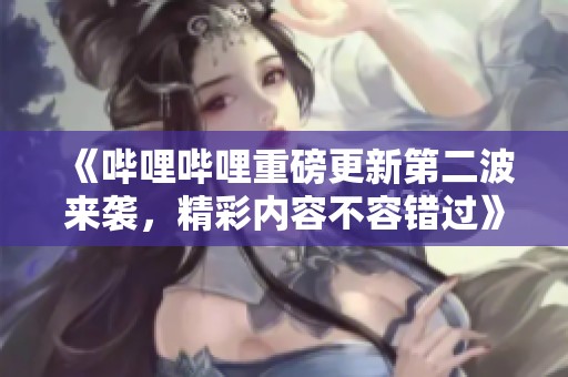 《哔哩哔哩重磅更新第二波来袭，精彩内容不容错过》