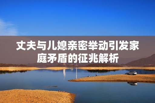 丈夫与儿媳亲密举动引发家庭矛盾的征兆解析