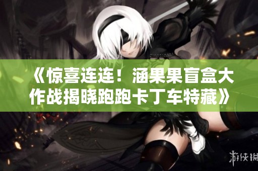 《惊喜连连！涵果果盲盒大作战揭晓跑跑卡丁车特藏》