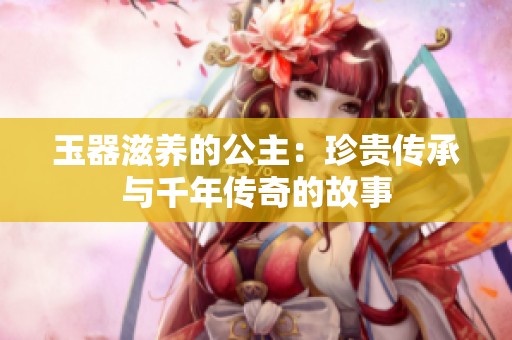 玉器滋养的公主：珍贵传承与千年传奇的故事
