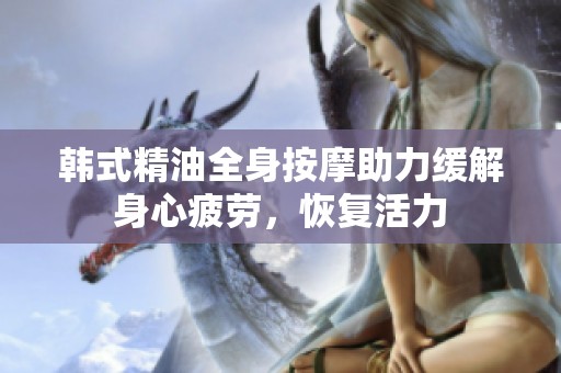 韩式精油全身按摩助力缓解身心疲劳，恢复活力