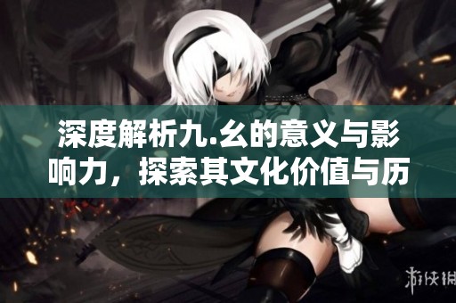 深度解析九.幺的意义与影响力，探索其文化价值与历史渊源