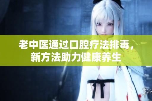 老中医通过口腔疗法排毒，新方法助力健康养生