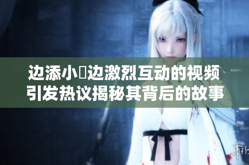 边添小泬边激烈互动的视频引发热议揭秘其背后的故事
